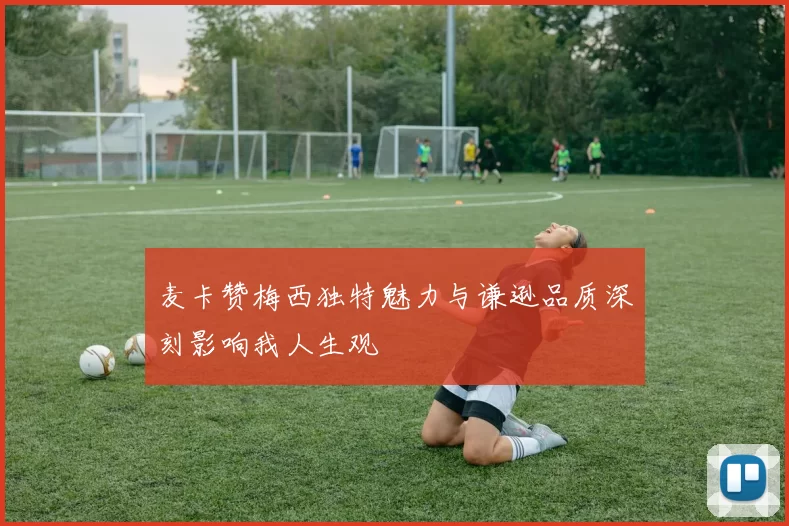 麦卡赞梅西独特魅力与谦逊品质深刻影响我人生观